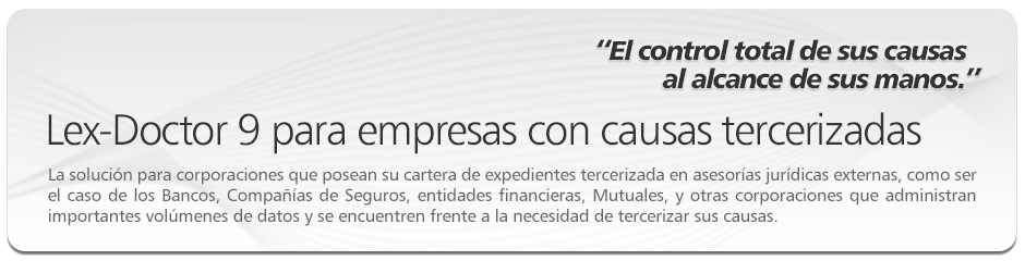 Lex-Doctor 9 para empresas con causas tercerizadas. La soluci�n para corporaciones que posean su cartera de expedientes tercerizada en asesor�as jur�dicas externas, como ser el caso de los Bancos, Compa��as de Seguros, entidades financieras, Mutuales, y otras corporaciones que administran importantes vol�menes de datos y se encuentren frente a la necesidad de tercerizar sus causas. 